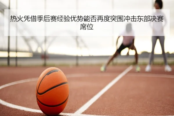 热火凭借季后赛经验优势能否再度突围冲击东部决赛席位